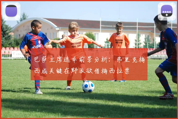 巴萨主席选举前景分析：弗里克梅西成关键在野派欲借梅西拉票