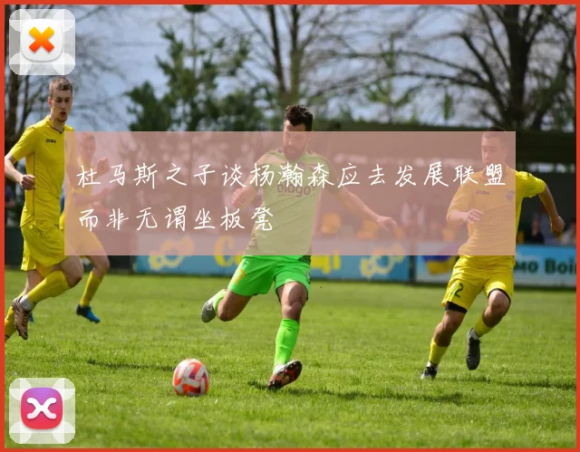 杜马斯之子谈杨瀚森应去发展联盟而非无谓坐板凳