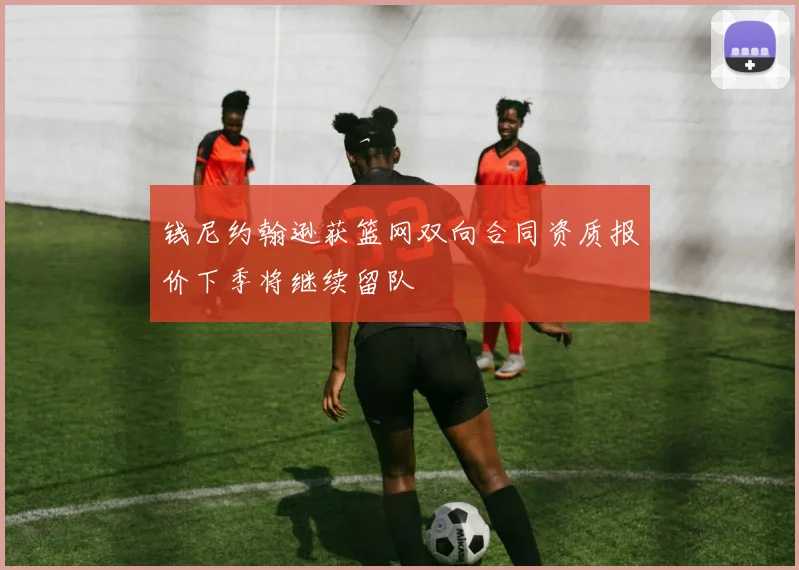 钱尼约翰逊获篮网双向合同资质报价下季将继续留队