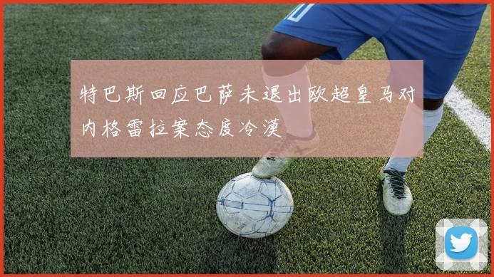 特巴斯回应巴萨未退出欧超皇马对内格雷拉案态度冷漠