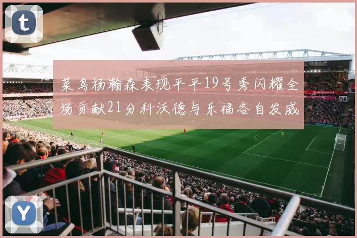 菜鸟杨瀚森表现平平19号秀闪耀全场贡献21分科沃德与乐福各自发威