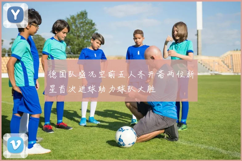 德国队盛况空前五人齐开斋两位新星首次进球助力球队大胜