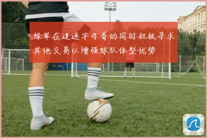 绿军在追逐字母哥的同时积极寻求其他交易以增强球队体型优势