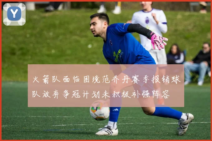 火箭队面临困境范乔丹赛季报销球队放弃争冠计划未积极补强阵容