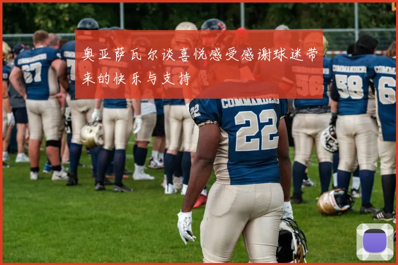 奥亚萨瓦尔谈喜悦感受感谢球迷带来的快乐与支持