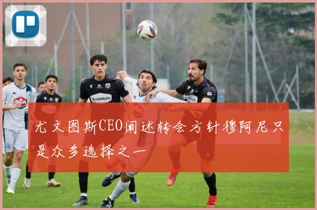 尤文图斯CEO阐述转会方针穆阿尼只是众多选择之一