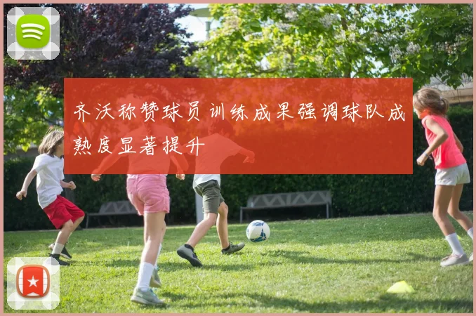 齐沃称赞球员训练成果强调球队成熟度显著提升
