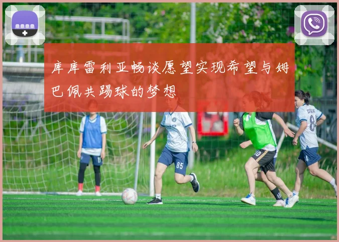 库库雷利亚畅谈愿望实现希望与姆巴佩共踢球的梦想