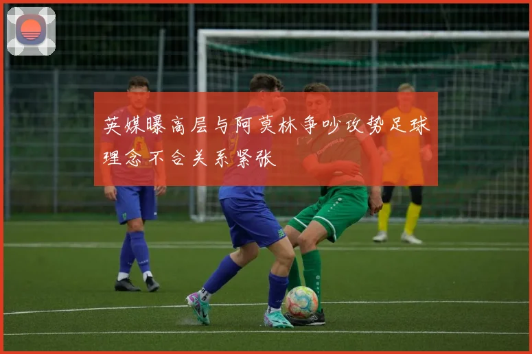 英媒曝高层与阿莫林争吵攻势足球理念不合关系紧张