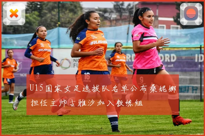 U15国家女足选拔队名单公布桑妮娜担任主帅古雅沙加入教练组