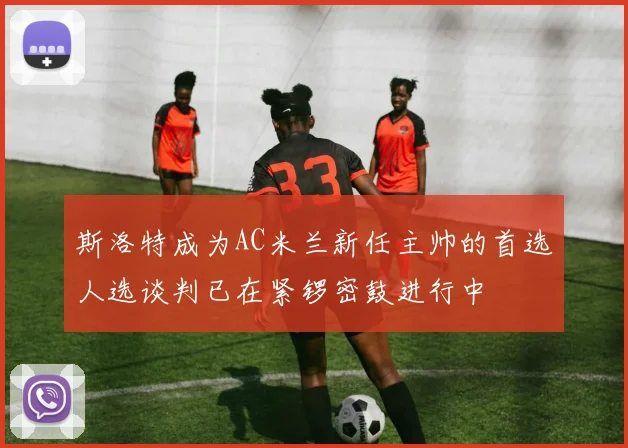 斯洛特成为AC米兰新任主帅的首选人选谈判已在紧锣密鼓进行中