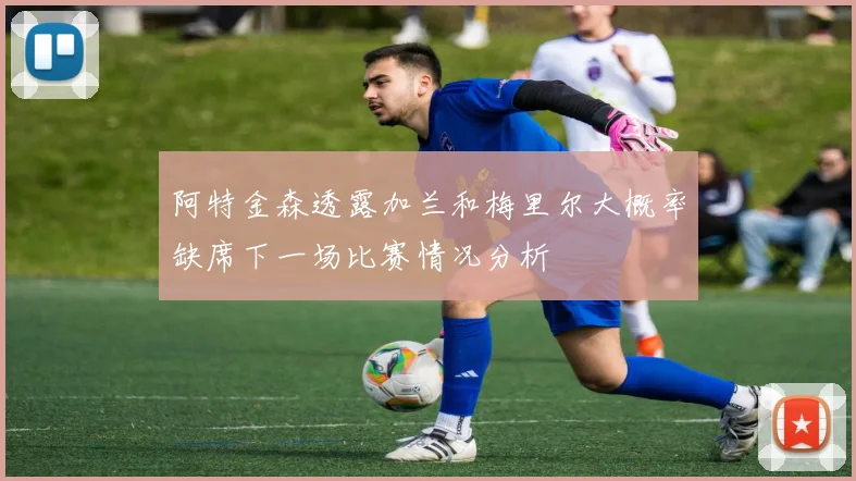 阿特金森透露加兰和梅里尔大概率缺席下一场比赛情况分析