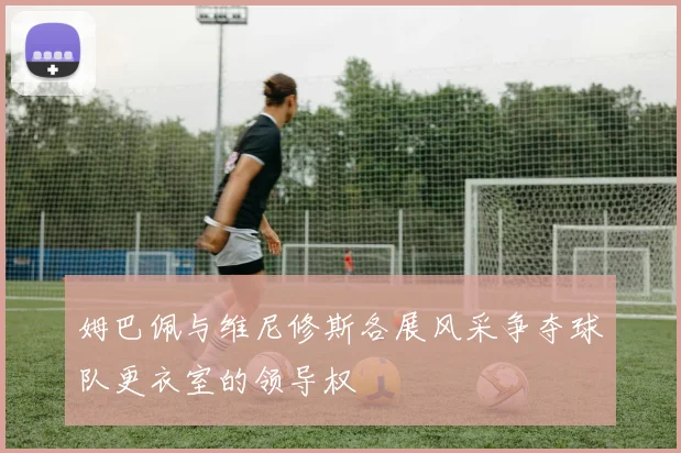 姆巴佩与维尼修斯各展风采争夺球队更衣室的领导权