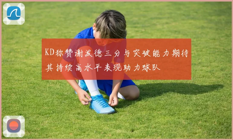 KD称赞谢泼德三分与突破能力期待其持续高水平表现助力球队