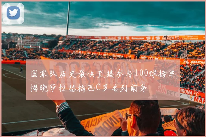 国家队历史最快直接参与100球榜单揭晓萨拉赫梅西C罗名列前茅